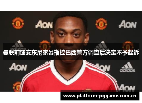曼联前锋安东尼家暴指控巴西警方调查后决定不予起诉 曼联前锋安东尼家暴指控巴西警方调查后决定不予起诉
